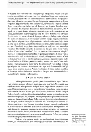BRUNI, José Carlos. A água e a vida. Tempo Social; Rev. Sociol. USP, S. Paulo, 5(1-2): 53-65, 1993 (editado em nov. 1994).




de higiene, mas com uma certa sensação vaga e fugidia de prazer. Esta água
caseira, que sai da torneira e do chuveiro, não só nos limpa, mas também nos
conforta, nos reconforta, nos traz uma sensação de frescor que não podemos
dispensar. Não esqueçamos também que é a água que leva para longe os dejetos
corporais. Se pensarmos no item alimentação, veremos que a água aí também
figura como elemento indispensável. Primeiro, na limpeza dos alimentos -
das verduras, dos legumes, dos cereais, de muitas frutas, das carnes, etc. A
seguir, na preparação dos alimentos, no cozimento, na fervura do arroz, do
feijão, do macarrão, na preparação do café, dos sucos de frutas, dos refrescos.
Depois, outra vez nos servimos de água para a limpeza da louça, dos talheres,
dos utensílios de cozinha. Sem esquecer também o copo d’água para matar a
sede. Enfim, a água é essencial para a conservação da ordem doméstica, tanto
na limpeza da habitação, quanto no molhar as plantas, na lavagem das roupas,
etc., etc. Esta rápida inspeção do nosso cotidiano é suficiente para no mínimo
pensar as dificuldades inerentes à qualificação da água como mera “forma
unilateral” ou como “metáfora”. Pois em todos os diferentes usos “simples”
indicados começa a se insinuar a idéia de que a água faz parte da nossa vida de
maneira muito mais profunda do que à primeira vista poderia parecer. Como
poderíamos viver sem os hábitos de higiene, em que a água representa o ele-
mento fundamental? Como poderíamos viver sem saciar a sede? Como pode-
ríamos viver sem cozer a maior parte dos alimentos? Tudo indica portanto
que a água é um elemento fundamental para a garantia de nossa vida biológi-
ca, de nossa natureza exterior. Assim, recolhamos de nossa cultura científica
os fatos que melhor indicam a importância da água para a nossa existência
enquanto seres naturais ou biológicos.
                                2. A água e a natureza externa1

            A biologia nos ensina que não pode existir vida sem água. Todo ser
vivo - plantas, animais, o homem - precisa de água para viver. Na verdade, todo
ser vivo consiste principalmente de água. Nosso corpo contém cerca de 65% de
água. O mesmo acontece com os camundongos. Um elefante e uma espiga de
milho contêm cerca de 70% de água. Um tomate contém cerca de 95% de água.
Todas as funções orgânicas (digestão, circulação do sangue, respiração, excreção
urinária, transpiração, etc.) exigem a renovação rápida da água contida nas célu-
las ou nos líquidos intercelulares. Todos os seres vivos necessitam de uma por-
ção de água, desde a absorção de alimentos até a eliminação de resíduos. As
plantas, os animais e o ser humano necessitam absorver nutrientes. A água aju-
da a dissolver esses nutrientes e levá-los a todas as partes do organismo. Por
meio de reações químicas, o organismo converte os nutrientes em energia, ou
em materiais de que precisa para crescer ou reconstituir suas partes. Essas rea-
ções químicas só podem ocorrer em uma solução aquosa. Enfim, o organismo                                        1
                                                                                                                    As informações conti-
necessita de água para eliminar os resíduos.                                                                        das neste item foram
                                                                                                                    colhidas de: Enciclopé-
            Todo ser vivo tem que manter seu suprimento de água próximo do                                          dia Delta Universal
normal, do contrário morre. Um homem pode viver sem alimento sólido por                                             (1986, p. 172-187).
                                                                                                                                       55
 