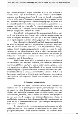 BRUNI, José Carlos. A água e a vida. Tempo Social; Rev. Sociol. USP, S. Paulo, 5(1-2): 53-65, 1993 (editado em nov. 1994).




água consumida em geral no país, retirando-a de poços, rios ou lagoas. A
indústria utiliza a água de muitas formas. A água é utilizada para lavar frutas
e verduras antes de enlatá-las em forma de conservas. É usada como matéria-
prima na indústria de refrigerantes, reconstituição do leite a partir do leite em
pó, e em muitas outras aplicações. Também se emprega água no sistema de ar
condicionado e na limpeza das fábricas. Mas a maioria da água consumida na
indústria é utilizada na refrigeração. Por exemplo, a água esfria o vapor nas
usinas termelétricas. Resfria os gases quentes produzidos nas refinarias de
petróleo, e o aço quente fabricado nas aciarias.
           Que se lembre também a importância da água na produção da ener-
gia elétrica, pelas usinas hidrelétricas, e a importância dos rios e mares como
meios de transporte. Finalmente, é na água que se praticam inúmeros espor-
tes, os esportes aquáticos, como a natação, a pesca, a vela, a canoagem.
           Ora, toda esta importância biológica, histórica e econômica não pas-
sou desapercebida pelos homens da antiguidade (se bem que em códigos dife-
rentes dos da nossa cultura científica). Assim, na própria Grécia antiga, a
partir do filósofo Empédocles de Agrigento, constitui-se a teoria dos quatro
elementos, em que a água, juntamente com o ar, o fogo e a terra, era conside-
rada uma das quatros substâncias materiais fundamentais, irredutíveis e que
participava na formação de todas as coisas. Esta teoria dominou a cultura
ocidental por mais de dois mil anos.
           Desde fins do século XVIII, a água deixou, para nossa cultura, de
ser um elemento, uma substância primordial, qualitativamente diferenciada,
para tornar-se H2O, ou seja, “corpo incolor, inodoro, insípido, líquido à tem-
peratura ordinária, resultante da combinação de um volume de oxigênio e
dois de hidrogênio e capaz de refratar a luz e dissolver muitos outros corpos”,
conforme a definição da Grande Enciclopédia Delta-Larousse (1978, p. 144).
Depois que a água tornou-se objeto da razão científica, passou a ser um corpo
entre os outros, muito importante, é certo, mas sem alma, sem sentido, uma
coisa morta.
                                 3. A água e a natureza interior

           Um corpo entre outros? Tal é a concepção de Hegel, como vimos, e
a da razão científica de maneira geral. No entanto, se levarmos em considera-
ção o papel que a água desempenha nas mais variadas culturas humanas, nas
religiões, nas cosmogonias, nos mitos, nas artes, nas literaturas, e na própria
filosofia (como já veremos), abre-se perante nós toda uma outra perspectiva
em que a água deixa de ser apenas parte fundamental da natureza externa e da
vida biológica para tornar-se dimensão essencial da vida especificamente hu-
mana. Isto é, é na dimensão simbólica que a água diz respeito mais profunda-
mente à vida e ao homem.
           É a própria filosofia - como se resgatando tardiamente de sua velha
indiferença para com a água enquanto tal -, que nos oferece um texto privile-
giado para começarmos a trilhar esse novo caminho. Trata-se de uma passa-
                                                                                                                              57
 