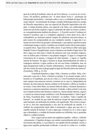 BRUNI, José Carlos. A água e a vida. Tempo Social; Rev. Sociol. USP, S. Paulo, 5(1-2): 53-65, 1993 (editado em nov. 1994).




                             gem de Ludwig Feuerbach, autor de um livro famoso, A essência do cristia-
                             nismo. No prefácio, podemos ler: “A meta (deste livro) é - promoção da
                             hidroterapia pneumática - instrução sobre o uso e a utilidade da água fria da
                             razão natural - reconstituição da antiga e simples hidrologia jônica no campo
                             da filosofia especulativa, mas em especial da filosofia especulativa da reli-
                             gião. A antiga doutrina jônica, em especial a de Tales, soa conhecidamente
                             assim em sua forma original: a água é o princípio de todas as coisas e essênci-
                             as, conseqüentemente também dos deuses (...). O gnôthi sautón (“conheça a ti
                             mesmo”) socrático, que é o verdadeiro epigrama e texto deste livro, não é
                             contraditório ao elemento natural simples da sabedoria universal jônica, se
                             pelo menos for compreendido em seu verdadeiro sentido. A água não é so-
                             mente um meio físico de geração e alimentação, o que apenas significava para
                             a hidrologia antiga e estrita; é também um remédio muito eficaz tanto psíqui-
                             co quanto ótico. Água fresca faz olhos claros. E que beleza é olhar uma água
                             límpida! Como é tranqüilizante, como é luminoso um banho d’água ótico! De
                             fato a água nos atrai para o fundo da natureza com seus encantos mágicos,
                             mas só reflete para o homem a sua própria imagem. A água é a imagem da
                             consciência de si mesmo, a imagem do olho humano - a água é o espelho
                             natural do homem. Na água o homem se despe destemidamente de todas as
                             roupagens místicas; à água confia-se ele em sua forma verdadeira, nua; na
                             água desaparecem todas as ilusões sobrenaturais. Assim também apagou-se
                             um dia a tocha da astro-teologia pagã na água da filosofia jônica da natureza”
                             (Feuerbach, 1988, p. 21-22).
                                        Feuerbach humaniza a água. Nela, o homem se reflete. Nela, o ho-
                             mem põe o que ele é. Nela, o homem se projeta. E ao mesmo tempo, nela o
                             homem se vê espelhado, por ela ele volta a si. Com Feuerbach não podemos
                             mais separar uma natureza externa, existente em si e por si, independente do
                             homem, de uma natureza interna, própria só do homem e alheia ao mundo e
                             às coisas. Como diria Marx, na mesma linha de idéias, o homem humaniza a
                             natureza e a natureza naturaliza o homem. Contudo, a idéia central é a de uma
                             nova relação interna entre homem e natureza, e desta relação interna, a água é
                             o vínculo ao mesmo tempo simbólico e real. Reinterpretando o “tudo é água”
                             de Tales, Feuerbach diria: “tudo é homem”, ou melhor, “tudo é espelho do
                             homem”, no sentido de que nada da natureza escapa da representação e da
                             ação humanas, da atribuição de sentido e de significado. Não existe a nature-
                             za em si, fora das representações e dos atos de atribuição de sentido. E o
                             símbolo da compreensão desta idéia é justamente a água, por que ela é o
                             espelho natural do homem. É com a água que o homem se vê, é com a água
                             que a identidade e a verdade do homem podem ser refletidas, isto é, pensadas
                             objetiva e subjetivamente.
                                        Ora, a água está na matriz da seqüência espelho - reflexo - reflexão
                             - pensamento. A liquidez da água, seu caráter essencialmente móvel sugere o
                             movimento das idéias, e o seu objetivo: ser espelho fiel da realidade. Assim, a
                             água como espelho, produzindo a reflexão - o sair de si e voltar a si - é símbo-
58
 