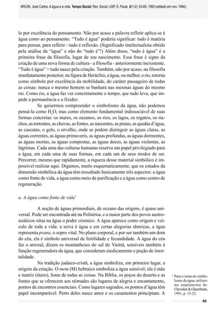BRUNI, José Carlos. A água e a vida. Tempo Social; Rev. Sociol. USP, S. Paulo, 5(1-2): 53-65, 1993 (editado em nov. 1994).




lo por excelência do pensamento. Não por acaso a palavra refletir aplica-se à
água como ao pensamento. “Tudo é água” poderia significar: tudo é matéria
para pensar, para refletir - tudo é reflexão. (Significado intelectualista obtido
pela análise da “água” e não do “tudo é”!) Além disso, “tudo é água” é a
primeira frase da filosofia, lugar de seu nascimento. Essa frase é signo da
criação de uma nova forma de cultura - a filosofia - anteriormente inexistente.
“Tudo é água” = tudo nasce pela criação. Também, não por acaso, na filosofia
imediatamente posterior, na figura de Heráclito, a água, ou melhor, o rio, retorna
como símbolo por excelência da mobilidade, do caráter passageiro de todas
as coisas: nunca o mesmo homem se banhará nas mesmas águas do mesmo
rio. Como rio, a água faz ver concretamente o tempo, que tudo leva, que im-
pede a permanência e a fixidez.
           Se quisermos compreender o simbolismo da água, não podemos
pensá-la como H2O, mas como elemento fundamental indissociável de suas
formas concretas: os mares, os oceanos, os rios, os lagos, os regatos, os ria-
chos, as torrentes, as chuvas, as fontes, as nascentes, as praias, as quedas d’água,
as cascatas, o gelo, o orvalho, onde se podem distinguir as águas claras, as
águas correntes, as águas primaveris, as águas profundas, as águas dormentes,
as águas mortas, as águas compostas, as águas doces, as águas violentas, as
lágrimas. Cada uma das culturas humanas reserva um papel privilegiado para
a água, em cada uma de suas formas, em cada um de seus modos de ser.
Percorrer, mesmo que rapidamente, a riqueza desse material simbólico é im-
possível realizar aqui. Digamos, muito esquematicamente, que os estudos da
dimensão simbólica da água têm ressaltado basicamente três aspectos: a água
como fonte de vida, a água como meio de purificação e a água como centro de
regeneração.

a. A água como fonte de vida2

           A noção de águas primordiais, de oceano das origens, é quase uni-
versal. Pode ser encontrada até na Polinésia, e a maior parte dos povos austro-
asiáticos situa na água o poder cósmico. A água aparece como origem e veí-
culo de toda a vida: a seiva é água e em certas alegorias tântricas, a água
representa prana, o sopro vital. No plano corporal, e por ser também um dom
do céu, ela é símbolo universal de fertilidade e fecundidade. A água do céu
faz o arrozal, dizem os montanheses do sul do Vietnã, sensíveis também à
função regeneradora da água, que consideram medicamento e poção de imor-
talidade.
           Na tradição judaico-cristã, a água simboliza, em primeiro lugar, a
origem da criação. O mem (M) hebraico simboliza a água sensível; ela é mãe
e matriz (útero), fonte de todas as coisas. Na Bíblia, os poços do deserto e as                                 2
                                                                                                                    Para o tema do simbo-
fontes que se oferecem aos nômades são lugares de alegria e encantamento,                                           lismo da água, utilizei-
                                                                                                                    me amplamente de:
pontos de encontros essenciais. Como lugares sagrados, os pontos d’água têm                                         Chevalier & Gheerbrant,
papel incomparável. Perto deles nasce amor e os casamentos principiam. A                                            1991, p. 15-22.
                                                                                                                                        59
 