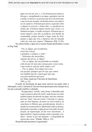 BRUNI, José Carlos. A água e a vida. Tempo Social; Rev. Sociol. USP, S. Paulo, 5(1-2): 53-65, 1993 (editado em nov. 1994).




               água viva em um vaso. (...) Um homem puro tomará o
               hissopo e, mergulhando-o na água, aspergirá com ela
               a tenda, os móveis e as pessoas que lá se encontravam,
               o que tocou em ossadas, em homem morto, em cadáver
               ou em sepulcro. O homem puro fará a aspersão sobre
               o impuro no terceiro e sétimo dias, e o purificará no
               sétimo dia. O homem impuro lavará suas vestes e se
               banhará na água, e à tarde será puro. O homem que se
               tornar impuro e que não se purificar, será banido da
               comunidade, porque mancha o lugar santo de Javé;
               porque a água que tira a impureza não foi lançada
               sobre ele; está, pois, impuro” (Números, XIX, 11-22).
         Na cultura hindu, a água tem a mesma função purificadora. Lemos
no Rig Veda:
               “Vós, as Águas, que reconfortais,
               trazei-nos a força,
               a grandeza, a alegria, a visão!
               ... Soberanas das maravilhas,
               regentes dos povos, as Águas!
               ... Vós, as Águas, dai sua plenitude ao remédio,
               a fim de que ele seja uma couraça para o meu corpo,
               e que assim eu veja por muito tempo o sol!
               ... Vós, as Águas, levai daqui esta coisa,
               este pecado, qualquer que ele seja, que cometi,
               este malfeito que fiz, a quem quer que seja,
               essa jura mentirosa que jurei”
               (Le Veda, citado por Chevalier & Gheerbrant,
               1991, p. 15).
         O poder de dissolução da água torna sensível seu poder sobre o
indesejado, o mal, o intolerável. Seu uso ritual aponta para uma situação nova,
em que o passado maléfico é afastado.
               “Na água tudo é ‘solvido’, toda ‘forma’ é demolida, tudo
               o que aconteceu deixa de existir; nada do que era antes
               perdura depois da imersão na água, nem um contorno,
               nem um ‘sinal’, nem um evento. A imersão é o equiva-
               lente ao nível humano, da morte ao nível cósmico, do
               cataclisma (o Dilúvio) que, periodicamente, dissolve o
               mundo no oceano primevo. Quebrando todas as formas,
               destruindo o passado, a água possui este poder de puri-
               ficação, de regeneração, de dar novo nascimento... A
               água purifica e regenera porque anula o passado e res-
               taura - mesmo se por um momento - a integridade da
               aurora das coisas” (Eliade, 1964, p. 112).
         Da purificação passamos à regeneração.
                                                                                                                              61
 
