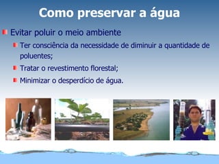 Como preservar a água Evitar poluir o meio ambiente Ter consciência da necessidade de diminuir a quantidade de poluentes; Tratar o revestimento florestal; Minimizar o desperdício de água. 