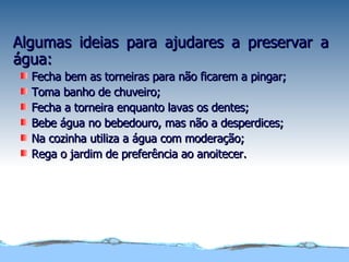 Algumas ideias para ajudares a preservar a água: Fecha bem as torneiras para não ficarem a pingar; Toma banho de chuveiro; Fecha a torneira enquanto lavas os dentes; Bebe água no bebedouro, mas não a desperdices; Na cozinha utiliza a água com moderação; Rega o jardim de preferência ao anoitecer. 