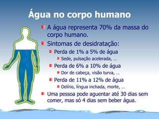 Água no corpo humano A água representa 70% da massa do corpo humano. Sintomas de desidratação: Perda de 1% a 5% de água Sede, pulsação acelerada, … Perda de 6% a 10% de água Dor de cabeça, visão turva, … Perda de 11% a 12% de água Delírio, língua inchada, morte, … Uma pessoa pode aguentar até 30 dias sem comer, mas só 4 dias sem beber água. 