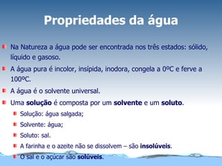 Propriedades da água Na Natureza a água pode ser encontrada nos três estados: sólido, líquido e gasoso.  A água pura é incolor, insípida, inodora, congela a 0ºC e ferve a 100ºC. A água é o solvente universal. Uma  solução  é composta por um  solvente  e um  soluto . Solução: água salgada;  Solvente: água;  Soluto: sal. A farinha e o azeite não se dissolvem – são  insolúveis . O sal e o açúcar são  solúveis . 