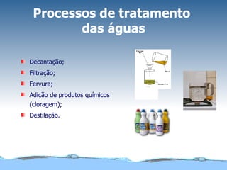 Processos de tratamento  das águas Decantação; Filtração; Fervura; Adição de produtos químicos (cloragem); Destilação. 