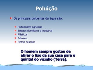 Poluição Os principais poluentes da água são: Fertilizantes agrícolas Esgotos doméstico e industrial Plásticos Petróleo Metais pesados O homem sempre gostou de atirar o lixo da sua casa para o quintal do vizinho (Terra). 