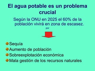 El agua potable es un problema
            crucial
  Según la ONU en 2025 el 60% de la
  población vivirá en zona de escasez.
                   por




Sequía
Aumento de población
Sobreexplotación económica
Mala gestión de los recursos naturales
 