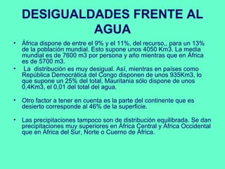 DESIGUALDADES FRENTE AL
           AGUA
• África dispone de entre el 9% y el 11%, del recurso,, para un 13%
  de la población mundial. Esto supone unos 4050 Km3. La media
  mundial es de 7600 m3 por persona y año mientras que en África
  es de 5700 m3.
• La distribución es muy desigual. Así, mientras en países como
  República Democrática del Congo disponen de unos 935Km3, lo
  que supone un 25% del total, Mauritania sólo dispone de unos
  0,4Km3, el 0,01 del total del agua.

• Otro factor a tener en cuenta es la parte del continente que es
  desierto corresponde al 46% de la superficie.

• Las precipitaciones tampoco son de distribución equilibrada. Se dan
  precipitaciones muy superiores en África Central y África Occidental
  que en África del Sur, Norte o Cuerno de África.
 