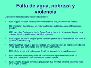 Falta de agua, pobreza y
                    violencia
Alguno conflictos relacionados con el agua son:

•   1958: Egipto y Sudán por el aprovechamiento del Nilo, acabó con un tratado.

•   1964: Etiopía y Somalia, por los recursos hídricos subterráneos en el Desierto de
    Ogaden.

•   1975: Angola y Sudáfrica sobre la Presa Gové sobre el río Kunene en Angola para
    proteger los recursos hídricos que ellos obtenían.

•   1978: Egipto y Etiopía, Etiopía quiere construir presas en la cabecera del Nilo Azul, el
    conflicto dura hasta hoy.

•   1986: Sudáfrica apoyó el golpe de estado en Lesotho porque se había aprobado una
    ley de aguas que perjudicaba a la república Sudafricana.

•   1988: Cuba apoyó a Angola contra Sudáfrica atacando la presa Caluenque.

•   1999: Namibia, Botswana y Zambia, por acceso al agua en la cuenca del río
    Zambeze. Se llevó al Tribunal Internacional de Justicia.

•   1999: Angola, ataques terroristas provocaron 100 muertos en torno a cuatro pozos
    en la región Central.
 