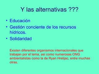Y las alternativas ???
• Educación
• Gestión conciente de los recursos
  hídricos.
• Solidaridad

 Existen diferentes organismos internacionales que
 trabajan por el tema, así como numerosas ONG
 ambientalistas como la de Ryan Hrelijac, entre muchas
 otras.
 