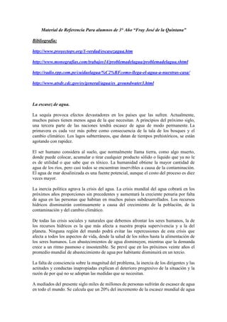 Material de Referencia Para alumnos de 3° Año “Fray José de la Quintana”

Bibliografía:

http://www.proyectopv.org/1-verdad/escasezagua.htm

http://www.monografias.com/trabajos14/problemadelagua/problemadelagua.shtml

http://radio.rpp.com.pe/cuidaelagua/%C2%BFcomo-llega-el-agua-a-nuestras-casa/

http://www.atsdr.cdc.gov/es/general/agua/es_groundwater3.html



La escasez de agua.

La sequía provoca efectos devastadores en los países que las sufren. Actualmente,
muchos países tienen menos agua de la que necesitan. A principios del próximo siglo,
una tercera parte de las naciones tendrá escasez de agua de modo permanente. La
primavera es cada vez más pobre como consecuencia de la tala de los bosques y el
cambio climático. Los lagos subterráneos, que datan de tiempos prehistóricos, se están
agotando con rapidez.

El ser humano considera al suelo, que normalmente llama tierra, como algo muerto,
donde puede colocar, acumular o tirar cualquier producto sólido o liquido que ya no le
es de utilidad o que sabe que es tóxico. La humanidad obtiene la mayor cantidad de
agua de los ríos, pero casi todos se encuentran inservibles a causa de la contaminación.
El agua de mar desalinizada es una fuente potencial, aunque el costo del proceso es diez
veces mayor.

La inercia política agrava la crisis del agua. La crisis mundial del agua cobrará en los
próximos años proporciones sin precedentes y aumentará la creciente penuria por falta
de agua en las personas que habitan en muchos países subdesarrollados. Los recursos
hídricos disminuirán continuamente a causa del crecimiento de la población, de la
contaminación y del cambio climático.

De todas las crisis sociales y naturales que debemos afrontar los seres humanos, la de
los recursos hídricos es la que más afecta a nuestra propia supervivencia y a la del
planeta. Ninguna región del mundo podrá evitar las repercusiones de esta crisis que
afecta a todos los aspectos de vida, desde la salud de los niños hasta la alimentación de
los seres humanos. Los abastecimientos de agua disminuyen, mientras que la demanda
crece a un ritmo pasmoso e insostenible. Se prevé que en los próximos veinte años el
promedio mundial de abastecimiento de agua por habitante disminuirá en un tercio.

La falta de consciencia sobre la magnitud del problema, la inercia de los dirigentes y las
actitudes y conductas inapropiadas explican el deterioro progresivo de la situación y la
razón de por qué no se adoptan las medidas que se necesitan.

A mediados del presente siglo miles de millones de personas sufrirán de escasez de agua
en todo el mundo. Se calcula que un 20% del incremento de la escasez mundial de agua
 