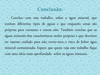 Conclusão:
     Concluo com este trabalho, sobre a água mineral, que
existem diferentes tipos de águas e que enquanto umas são
próprias para consumo e outras não. Também concluo que as
águas minerais têm características muito próprias e que devemos
ter imenso cuidado para não correr-mos o risco de beber água
mineral contaminada. Espero que quem veja este trabalho fique
com uma ideia mais aprofundada sobre as águas minerais.
 