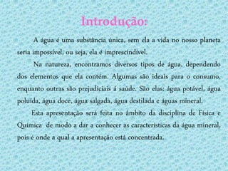 Introdução:
       A água é uma substância única, sem ela a vida no nosso planeta
seria impossível, ou seja, ela é imprescindível.
       Na natureza, encontramos diversos tipos de água, dependendo
dos elementos que ela contém. Algumas são ideais para o consumo,
enquanto outras são prejudiciais á saúde. São elas: água potável, água
poluída, água doce, água salgada, água destilada e águas mineral.
      Esta apresentação será feita no âmbito da disciplina de Física e
Química de modo a dar a conhecer as características da água mineral,
pois é onde a qual a apresentação está concentrada.
 