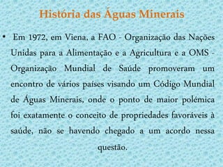 História das Águas Minerais
•    Em 1972, em Viena, a FAO - Organização das Nações
    Unidas para a Alimentação e a Agricultura e a OMS -
    Organização Mundial de Saúde promoveram um
    encontro de vários países visando um Código Mundial
    de Águas Minerais, onde o ponto de maior polémica
    foi exatamente o conceito de propriedades favoráveis à
    saúde, não se havendo chegado a um acordo nessa
                           questão.
 