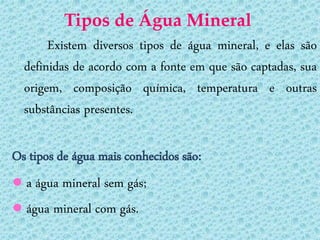 Tipos de Água Mineral
       Existem diversos tipos de água mineral, e elas são
  definidas de acordo com a fonte em que são captadas, sua
  origem, composição química, temperatura e outras
  substâncias presentes.

Os tipos de água mais conhecidos são:
● a água mineral sem gás;
● água mineral com gás.
 