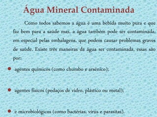 Água Mineral Contaminada
       Como todos sabemos a água é uma bebida muito pura e que
  faz bem para a saúde mas, a água também pode ser contaminada,
  em especial pelas embalagens, que podem causar problemas graves
  de saúde. Existe três maneiras da água ser contaminada, essas são
  por:
● agentes químicos (como chumbo e arsénico);

● agentes físicos (pedaços de vidro, plástico ou metal);

● e microbiológicos (como bactérias, vírus e parasitas).
 