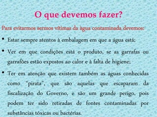 O que devemos fazer?
Para evitarmos sermos vítimas da àgua contaminada devemos:
• Estar sempre atentos à embalagem em que a água está;
• Ver em que condições está o produto, se as garrafas ou
  garrafões estão expostos ao calor e à falta de higiene;
• Ter em atenção que existem também as águas conhecidas
  como “pirata”, que são aquelas que escaparam da
  fiscalização do Governo, e são um grande perigo, pois
  podem ter sido retiradas de fontes contaminadas por
  substâncias tóxicas ou bactérias.
 