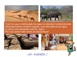 Você viu que a distribuição de água no planeta é extremamente
desproporcional, existem lugares com abundância de água
e outros uma escassez total de água .
Por isso pense bem antes de desperdiçar!




                    LIE ­ D.GENTIL /
 