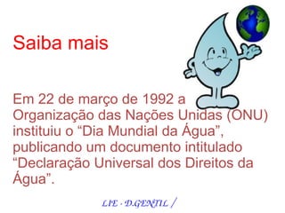 Saiba mais

Em 22 de março de 1992 a
Organização das Nações Unidas (ONU)
instituiu o “Dia Mundial da Água”,
publicando um documento intitulado
“Declaração Universal dos Direitos da
Água”.
            LIE ­ D.GENTIL /
 