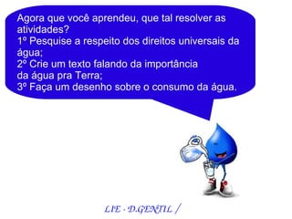 Agora que você aprendeu, que tal resolver as
atividades?
1º Pesquise a respeito dos direitos universais da
água;
2º Crie um texto falando da importância
da água pra Terra;
3º Faça um desenho sobre o consumo da água.




                   LIE ­ D.GENTIL /
 