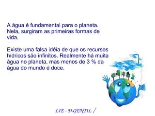 A água é fundamental para o planeta.
Nela, surgiram as primeiras formas de
vida.

Existe uma falsa idéia de que os recursos
hídricos são infinitos. Realmente há muita
água no planeta, mas menos de 3 % da
água do mundo é doce.




                   LIE ­ D.GENTIL /
 