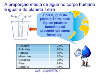 A proporção média de água no corpo humano
é igual a do planeta Terra
                  Pois é, igual ao
                planeta Terra esse
                  líquido precioso
                    também está
                presente nos seres
                     humanos.




             LIE ­ D.GENTIL /
 