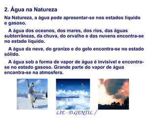 2. Água na Natureza
Na Natureza, a água pode apresentar-se nos estados líquido
e gasoso.
 A água dos oceanos, dos mares, dos rios, das águas
subterrâneas, da chuva, do orvalho e das nuvens encontra-se
no estado líquido.
 A água da neve, do granizo e do gelo encontra-se no estado
sólido.
  A água sob a forma de vapor de água é invisível e encontra-
se no estado gasoso. Grande parte do vapor de água
encontra-se na atmosfera.




                      LIE ­ D.GENTIL /
 