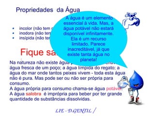 Propriedades da Água
                            A água é um elemento
                          essencial à vida. Mas, a
    incolor (não tem cor) água potável não estará
    inodora (não tem cheiro)
                          disponível infinitamente.
    insípida (não tem sabor) Ela é um recurso
                               limitado. Parece
                             inacreditável, já que
    Fique sabendo!           existe tanta água no
     :                              planeta!
Na natureza não existe água pura. A água da chuva; a
água fresca de um poço; a água límpida do regato; a
água do mar onde tantos peixes vivem - toda esta água
não é pura. Mas pode ser ou não ser própria para
consumo.
A água própria para consumo chama-se água potável.
A água salobra é imprópria para beber por ter grande
quantidade de substâncias dissolvidas.

                    LIE ­ D.GENTIL /
 