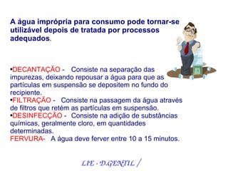 A água imprópria para consumo pode tornar-se
utilizável depois de tratada por processos
adequados.


●DECANTAÇÃO - Consiste na separação das
impurezas, deixando repousar a água para que as
partículas em suspensão se depositem no fundo do
recipiente.
●FILTRAÇÃO -      Consiste na passagem da água através
de filtros que retém as partículas em suspensão.
●DESINFECÇÃO -       Consiste na adição de substâncias
químicas, geralmente cloro, em quantidades
determinadas.
FERVURA- A água deve ferver entre 10 a 15 minutos.


                      LIE ­ D.GENTIL /
 