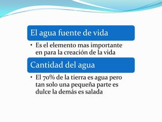 El agua fuente de vida
• Es el elemento mas importante
  en para la creación de la vida
Cantidad del agua
• El 70% de la tierra es agua pero
  tan solo una pequeña parte es
  dulce la demás es salada
 