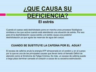 El estrés
Cuando el cuerpo está deshidratado pone en marcha unos procesos fisiológicos
similares a los que activa cuando está atendiendo una situación de estrés. Por eso
para él la deshidratación causa estrés y el estrés causa una posterior
deshidratación ya que agota las reservas de agua del cuerpo.


     CUANDO SE SUSTITUYE LA CAFEINA POR EL AGUA?
El exceso de cafeína anula la energía ATP almacenada en el cerebro y en el cuerpo
por lo que es una de las principales causas que llevan tanto al llamado Déficit de
atención como al Síndrome de Fatiga Crónica. Es más, un exceso de cafeína puede
a largo plazo terminar cansado al corazón a causa de su excesiva estimulación.
 