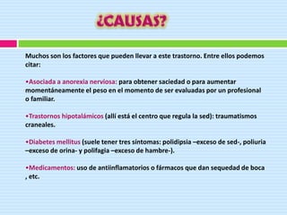 Muchos son los factores que pueden llevar a este trastorno. Entre ellos podemos
citar:

•Asociada a anorexia nerviosa: para obtener saciedad o para aumentar
momentáneamente el peso en el momento de ser evaluadas por un profesional
o familiar.

•Trastornos hipotalámicos (allí está el centro que regula la sed): traumatismos
craneales.

•Diabetes mellitus (suele tener tres síntomas: polidipsia –exceso de sed-, poliuria
–exceso de orina- y polifagia –exceso de hambre-).

•Medicamentos: uso de antiinflamatorios o fármacos que dan sequedad de boca
, etc.
 