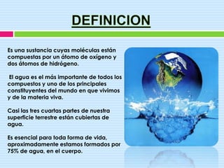 Es una sustancia cuyas moléculas están
compuestas por un átomo de oxígeno y
dos átomos de hidrógeno.

El agua es el más importante de todos los
compuestos y uno de los principales
constituyentes del mundo en que vivimos
y de la materia viva.

Casi las tres cuartas partes de nuestra
superficie terrestre están cubiertas de
agua.

Es esencial para toda forma de vida,
aproximadamente estamos formados por
75% de agua, en el cuerpo.
 