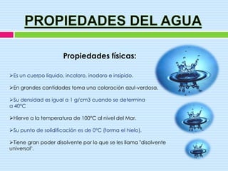 Propiedades físicas:

Es un cuerpo líquido, incoloro, inodoro e insípido.

En grandes cantidades toma una coloración azul-verdosa.

Su densidad es igual a 1 g/cm3 cuando se determina
a 40°C

Hierve a la temperatura de 100°C al nivel del Mar.

Su punto de solidificación es de 0°C (forma el hielo).

Tiene gran poder disolvente por lo que se les llama "disolvente
universal".
 