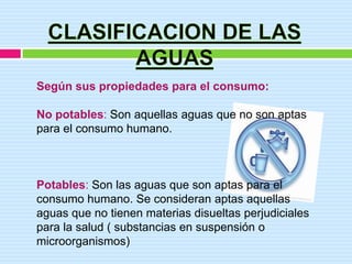 Según sus propiedades para el consumo:

No potables: Son aquellas aguas que no son aptas
para el consumo humano.



Potables: Son las aguas que son aptas para el
consumo humano. Se consideran aptas aquellas
aguas que no tienen materias disueltas perjudiciales
para la salud ( substancias en suspensión o
microorganismos)
 