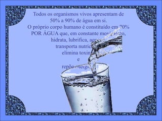 Todos os organismos vivos apresentam de
          50% a 90% de água em si.
O próprio corpo humano é constituído em 70%
 POR ÁGUA que, em constante movimento,
          hidrata, lubrifica, aquece,
            transporta nutrientes,
               elimina toxinas
                       e
               repõe energia...
 