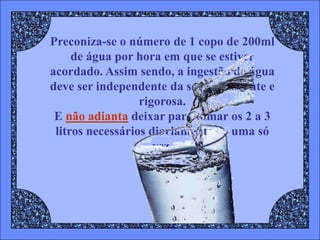 Preconiza-se o número de 1 copo de 200ml
     de água por hora em que se estiver
acordado. Assim sendo, a ingestão de água
deve ser independente da sede, constante e
                  rigorosa.
 E não adianta deixar para tomar os 2 a 3
 litros necessários diariamente de uma só
                     vez.
 