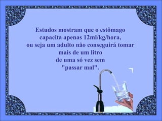 Estudos mostram que o estômago
     capacita apenas 12ml/kg/hora,
ou seja um adulto não conseguirá tomar
            mais de um litro
          de uma só vez sem
             "passar mal".
 