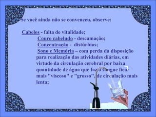Se você ainda não se convenceu, observe:

Cabelos - falta de vitalidade;
       Couro cabeludo - descamação;
       Concentração - distúrbios;
       Sono e Memória – com perda da disposição
      para realização das atividades diárias, em
      virtude da circulação cerebral por baixa
      quantidade de água que faz o sangue ficar
      mais "viscoso" e "grosso", de circulação mais
      lenta;
 