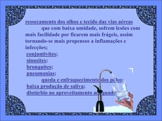 ressecamento dos olhos e tecido das vias aéreas
        que com baixa umidade, sofrem lesões com
mais facilidade por ficarem mais frágeis, assim
tornando-se mais propensos a inflamações e
infecções;
 conjuntivites;
 sinusites;
 bronquites;
 pneumonias;
        queda e enfraquecimento dos pêlos;
 baixa produção de saliva;
 distúrbio no aproveitamento adequado
 