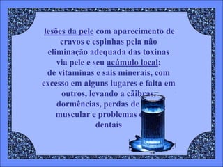 lesões da pele com aparecimento de
      cravos e espinhas pela não
  eliminação adequada das toxinas
     via pele e seu acúmulo local;
  de vitaminas e sais minerais, com
excesso em alguns lugares e falta em
      outros, levando a cãibras,
     dormências, perdas de força
     muscular e problemas ósseos
                 dentais
 