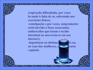 respiração dificultada, por vezes
levando à falta de ar, sobretudo nos
exercícios físicos;
 constipação e por vezes, sangramento
retal (devido a fezes ressecadas,
endurecidas que lesam o tecido
intestinal ao moverem-se em seu
interior);
 impotência ou disfunções eréteis ou,
no caso das mulheres, sangramentos
vaginais.
 