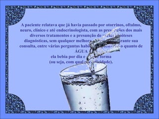A paciente relatava que já havia passado por otorrinos, oftalmo,
neuro, clínico e até endocrinologista, com as prescrições dos mais
     diversos tratamentos e a presunção de várias hipóteses
  diagnósticas, sem qualquer melhora, entretanto, durante sua
consulta, entre várias perguntas habituais, questionei o quanto de
                               ÁGUA
                  ela bebia por dia e de que forma
                 (ou seja, com qual periodicidade).
 