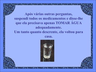 Após várias outras perguntas,
suspendi todos os medicamentos e disse-lhe
 que ela precisava apenas TOMAR ÁGUA
              adequadamente.
Um tanto quanto descrente, ela voltou para
                   casa.
 
