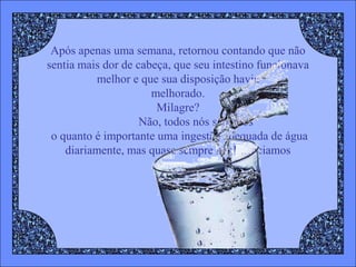 Após apenas uma semana, retornou contando que não
sentia mais dor de cabeça, que seu intestino funcionava
          melhor e que sua disposição havia
                      melhorado.
                       Milagre?
                    Não, todos nós sabemos
 o quanto é importante uma ingestão adequada de água
    diariamente, mas quase sempre negligenciamos
 