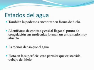 Estados del agua
 También la podemos encontrar en forma de hielo.

 Al enfriarse de contrae y casi al llegar al punto de
  congelación sus moléculas forman un entramado muy
  abierto.

 Es menos denso que el agua

 Flota en la superficie, esto permite que exista vida
  debajo del hielo.
 