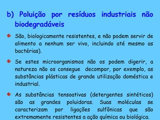 b) Poluição por resíduos industriais não biodegradáveis São, biologicamente resistentes, e não podem servir de alimento a nenhum ser vivo, incluindo até mesmo as bactérias).  Se estes microorganismos não os podem digerir, a natureza não os consegue  decompor, por exemplo, as substâncias plásticas de grande utilização doméstica e industrial. As substâncias tensoativas (detergentes sintéticos) são as grandes poluidoras. Suas moléculas se caracterizam por ligações sulfônicas que são extremamente resistentes a ação química ou biológica. 