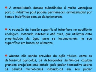 A estabilidade dessas substâncias é muito vantajosa para a indústria pois podem permanecer armazenadas por tempo indefinido sem se deteriorarem. A redução da tensão superficial interfere no equilíbrio ecológico, matando insetos e até aves, que utilizam esta propriedade de água para se locomoverem na sua superfície em busca de alimento. Mesmo não sendo providos de ação tóxica, como os defensivos agrícolas, os detergentes sulfônicos causam grandes prejuízos ambientais, pelo poder tensoativo sobre as células microbianas inibindo-as em seu poder antipoluente. 