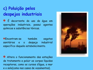 c) Poluição pelos despejos industriais É decorrente do uso da água em operações industriais, possui agentes químicos e substâncias tóxicas. Encontram-se também esgotos sanitários e o despejo industrial específico daquele estabelecimento.  Altera o funcionamento das estações de tratamento e poluir os corpos líquidos receptores, como os cursos d’água, o mar e o solo(como nos casos de vazamentos).  